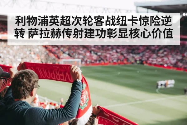 利物浦英超次轮客战纽卡惊险逆转 萨拉赫传射建功彰显核心价值